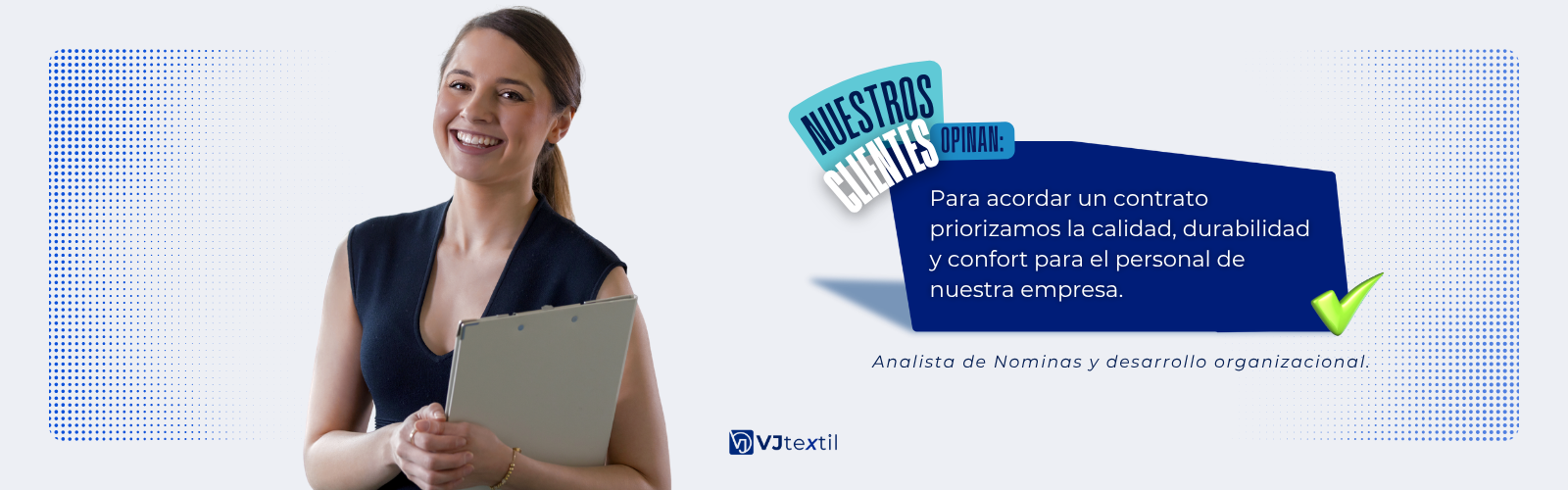 Imagen promocional de VJtextil. Una joven profesional sonriente con una blusa negra sin mangas sostiene un portapapeles. A la derecha, un cuadro de diálogo azul oscuro con el texto: 'Para acordar un contrato priorizamos la calidad, durabilidad y confort para el personal de nuestra empresa.' Una marca de verificación verde está a la derecha. Debajo, dice: 'Analista de Nóminas y desarrollo organizacional'. El logo de VJtextil está centrado en la parte inferior sobre un fondo azul claro con puntos. Imagen promocional de VJtextil. Una joven profesional sonriente con una blusa negra sin mangas sostiene un portapapeles. A la derecha, un cuadro de diálogo azul oscuro con el texto: 'Para acordar un contrato priorizamos la calidad, durabilidad y confort para el personal de nuestra empresa.' Una marca de verificación verde está a la derecha. Debajo, dice: 'Analista de Nóminas y desarrollo organizacional'. El logo de VJtextil está centrado en la parte inferior sobre un fondo azul claro con puntos.